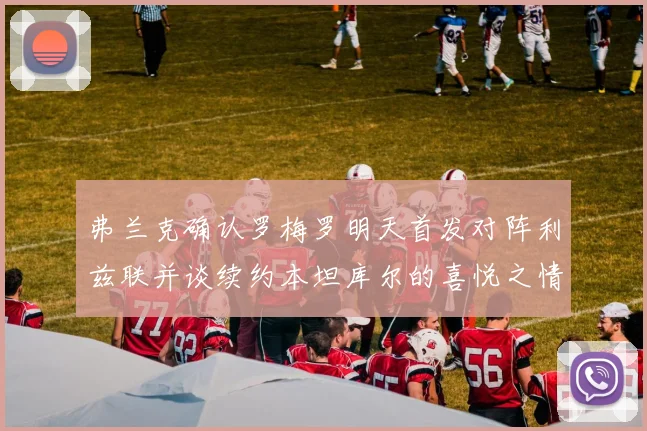 弗兰克确认罗梅罗明天首发对阵利兹联并谈续约本坦库尔的喜悦之情