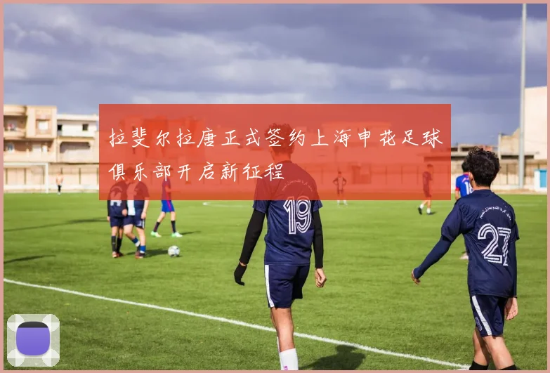 拉斐尔拉唐正式签约上海申花足球俱乐部开启新征程
