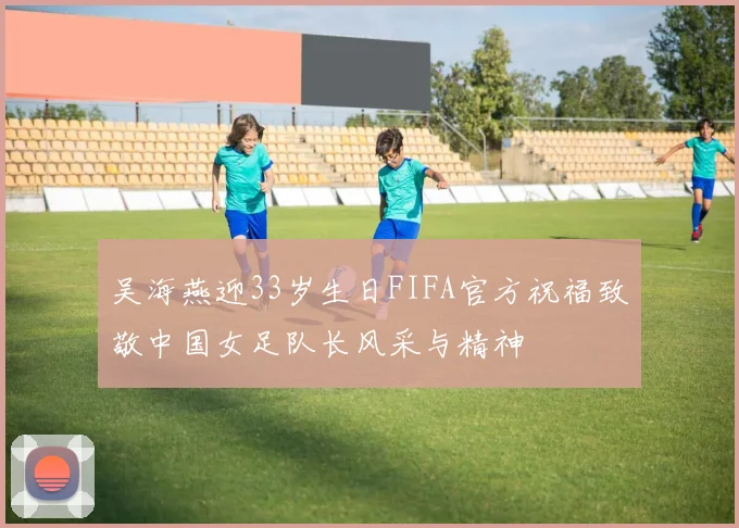 吴海燕迎33岁生日FIFA官方祝福致敬中国女足队长风采与精神