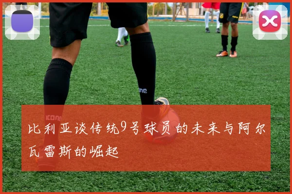 比利亚谈传统9号球员的未来与阿尔瓦雷斯的崛起