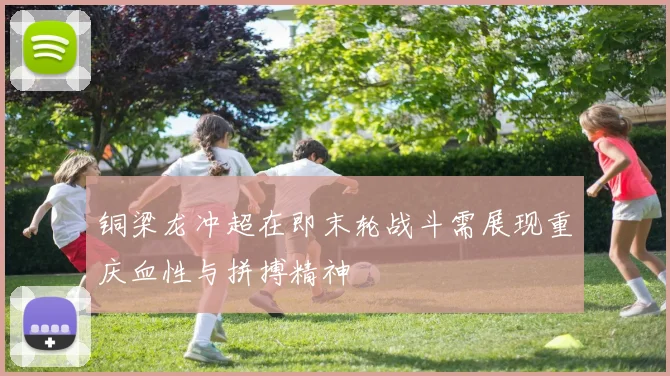 铜梁龙冲超在即末轮战斗需展现重庆血性与拼搏精神