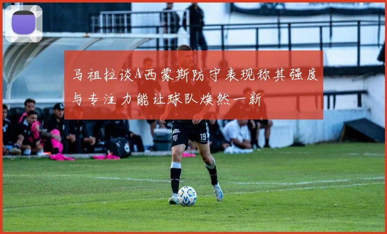 马祖拉谈A西蒙斯防守表现称其强度与专注力能让球队焕然一新