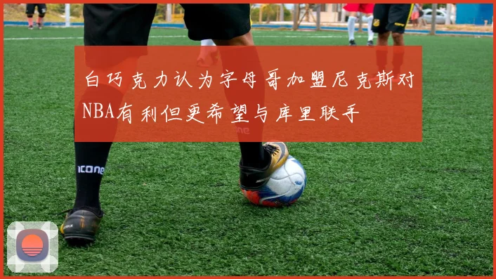 白巧克力认为字母哥加盟尼克斯对NBA有利但更希望与库里联手