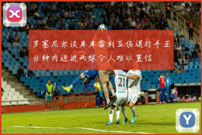 罗塞尼尔谈库库雷利亚伤退对手五分钟内连进两球令人难以置信