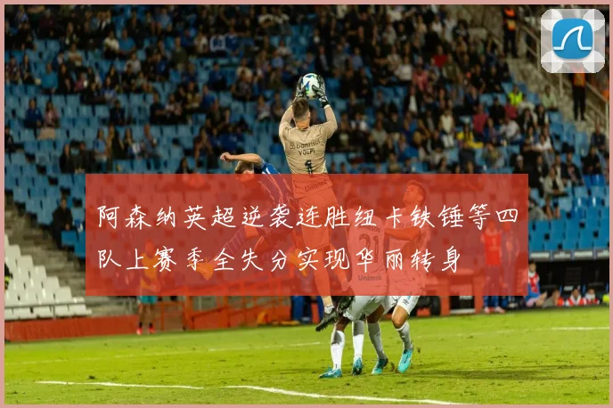 阿森纳英超逆袭连胜纽卡铁锤等四队上赛季全失分实现华丽转身
