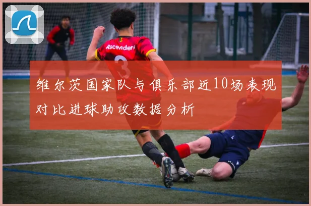 维尔茨国家队与俱乐部近10场表现对比进球助攻数据分析