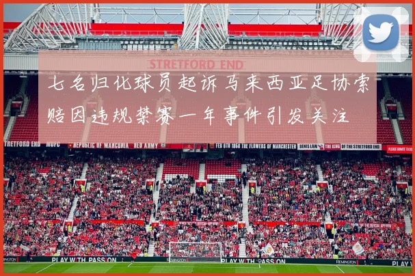 七名归化球员起诉马来西亚足协索赔因违规禁赛一年事件引发关注