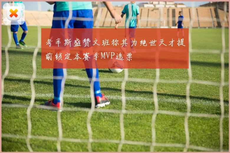 考辛斯盛赞文班称其为绝世天才提前锁定本赛季MVP选票