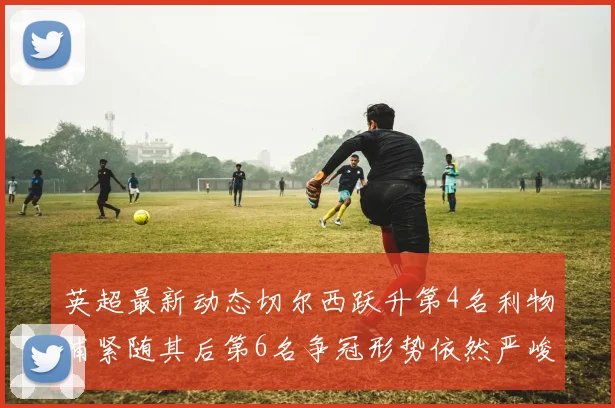 英超最新动态切尔西跃升第4名利物浦紧随其后第6名争冠形势依然严峻